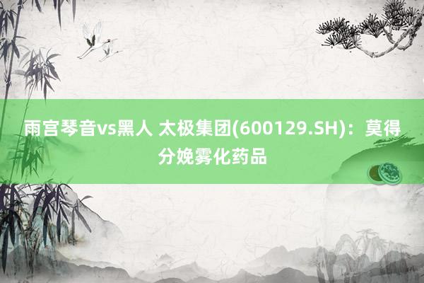 雨宫琴音vs黑人 太极集团(600129.SH)：莫得分娩雾化药品