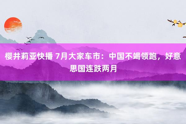 樱井莉亚快播 7月大家车市：中国不竭领跑，好意思国连跌两月