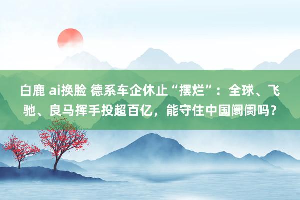 白鹿 ai换脸 德系车企休止“摆烂”：全球、飞驰、良马挥手投超百亿，能守住中国阛阓吗？