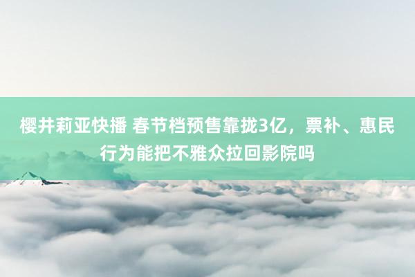 樱井莉亚快播 春节档预售靠拢3亿，票补、惠民行为能把不雅众拉回影院吗