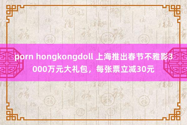 porn hongkongdoll 上海推出春节不雅影3000万元大礼包，每张票立减30元