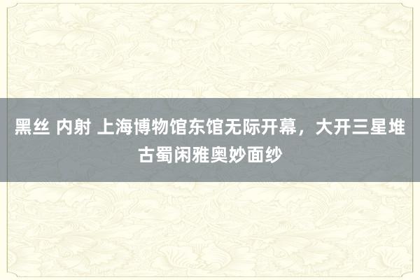 黑丝 内射 上海博物馆东馆无际开幕，大开三星堆古蜀闲雅奥妙面纱