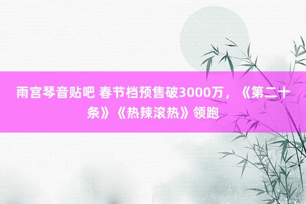 雨宫琴音贴吧 春节档预售破3000万，《第二十条》《热辣滚热》领跑