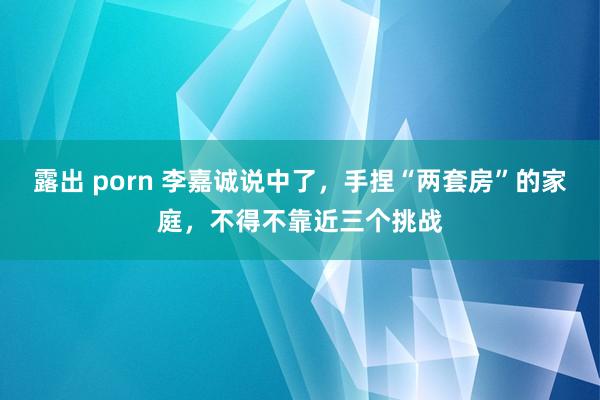 露出 porn 李嘉诚说中了，手捏“两套房”的家庭，不得不靠近三个挑战