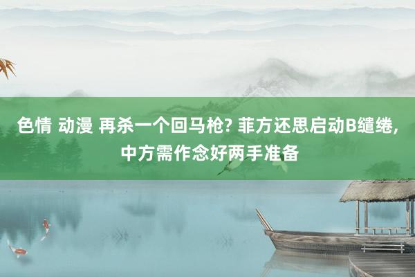 色情 动漫 再杀一个回马枪? 菲方还思启动B缱绻， 中方需作念好两手准备