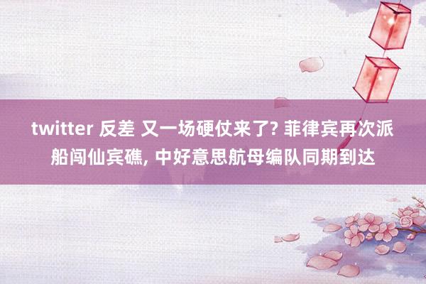 twitter 反差 又一场硬仗来了? 菲律宾再次派船闯仙宾礁， 中好意思航母编队同期到达