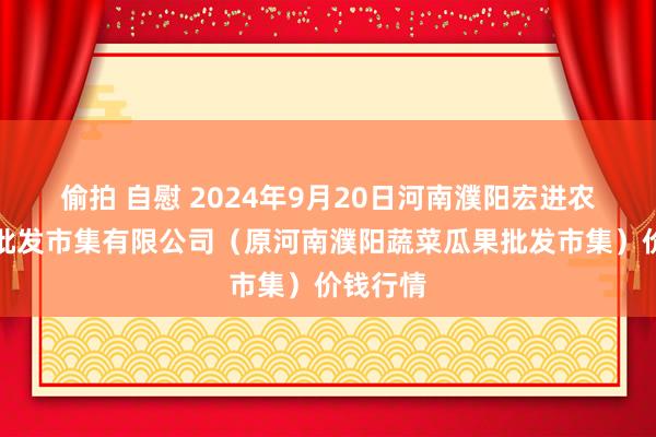 偷拍 自慰 2024年9月20日河南濮阳宏进农副产物批发市集有限公司（原河南濮阳蔬菜瓜果批发市集）价钱行情