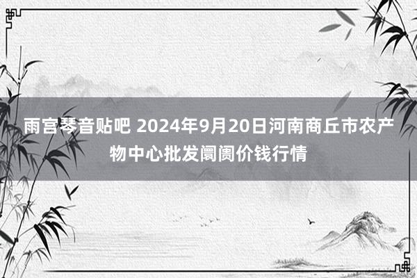 雨宫琴音贴吧 2024年9月20日河南商丘市农产物中心批发阛阓价钱行情