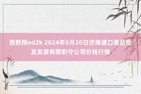 西野翔ed2k 2024年9月20日济南堤口果品批发发展有限职守公司价钱行情