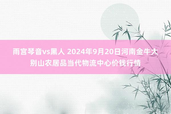 雨宫琴音vs黑人 2024年9月20日河南金牛大别山农居品当代物流中心价钱行情