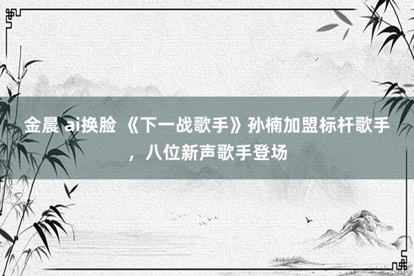 金晨 ai换脸 《下一战歌手》孙楠加盟标杆歌手，八位新声歌手登场