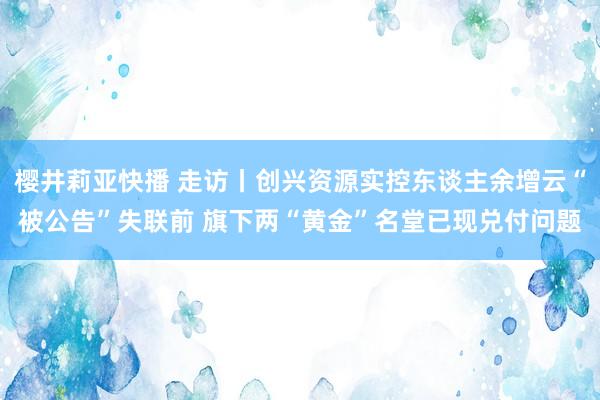 樱井莉亚快播 走访丨创兴资源实控东谈主余增云“被公告”失联前 旗下两“黄金”名堂已现兑付问题