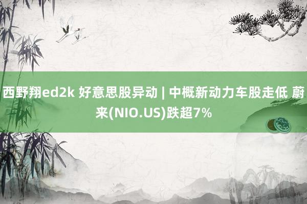 西野翔ed2k 好意思股异动 | 中概新动力车股走低 蔚来(NIO.US)跌超7%