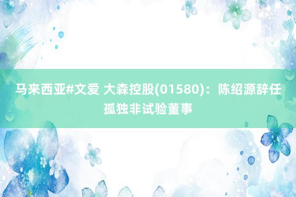 马来西亚#文爱 大森控股(01580)：陈绍源辞任孤独非试验董事