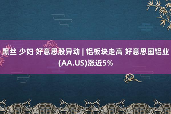 黑丝 少妇 好意思股异动 | 铝板块走高 好意思国铝业(AA.US)涨近5%