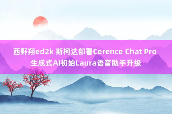 西野翔ed2k 斯柯达部署Cerence Chat Pro 生成式AI初始Laura语音助手升级