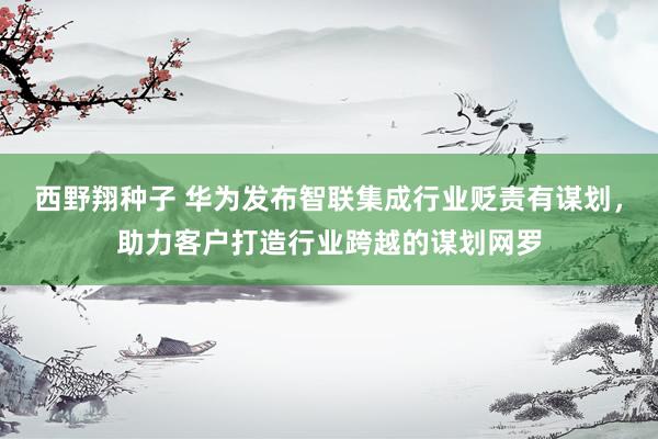 西野翔种子 华为发布智联集成行业贬责有谋划，助力客户打造行业跨越的谋划网罗