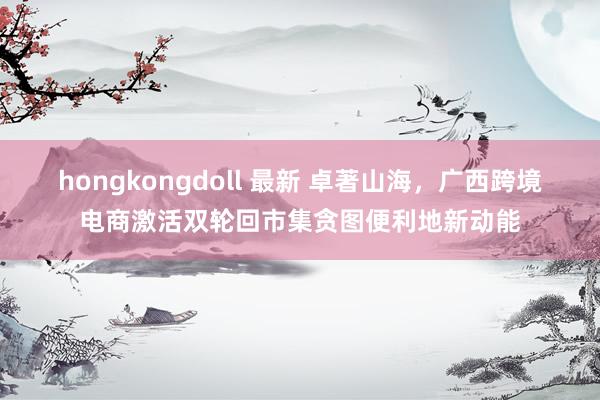 hongkongdoll 最新 卓著山海，广西跨境电商激活双轮回市集贪图便利地新动能