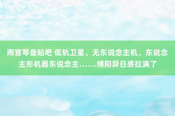 雨宫琴音贴吧 低轨卫星、无东说念主机、东说念主形机器东说念主……绵阳异日感拉满了