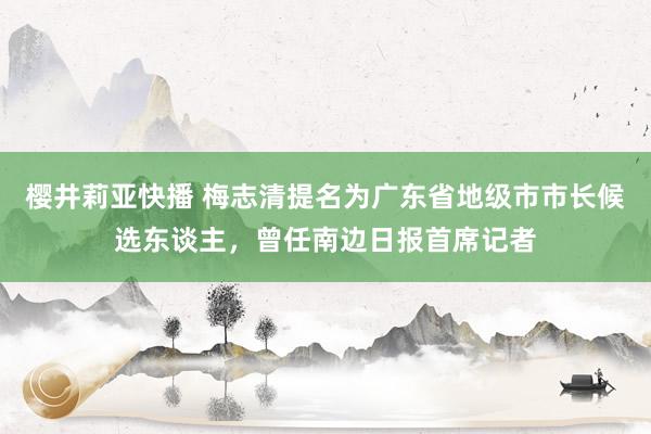 樱井莉亚快播 梅志清提名为广东省地级市市长候选东谈主，曾任南边日报首席记者