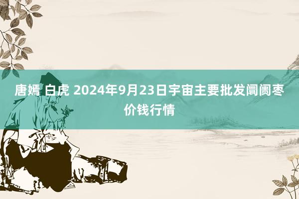 唐嫣 白虎 2024年9月23日宇宙主要批发阛阓枣价钱行情