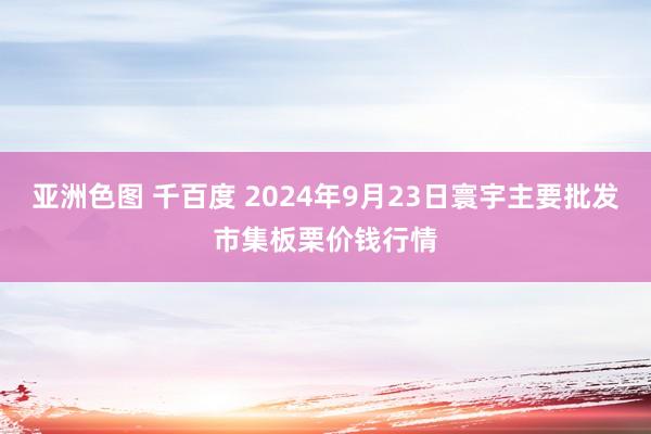 亚洲色图 千百度 2024年9月23日寰宇主要批发市集板栗价钱行情