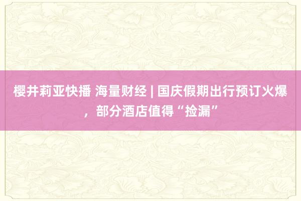 樱井莉亚快播 海量财经 | 国庆假期出行预订火爆，部分酒店值得“捡漏”