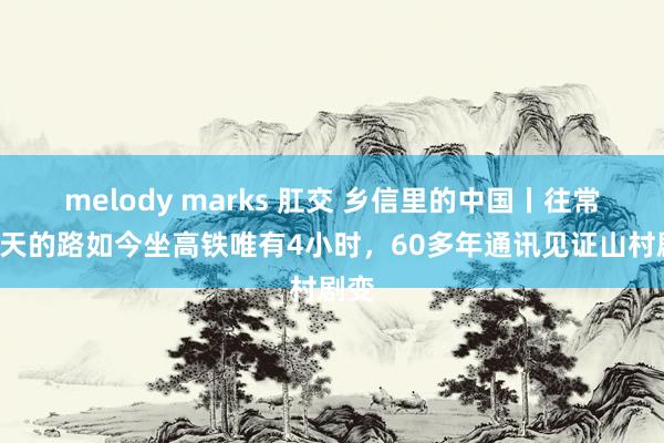 melody marks 肛交 乡信里的中国丨往常赶3天的路如今坐高铁唯有4小时，60多年通讯见证山村剧变