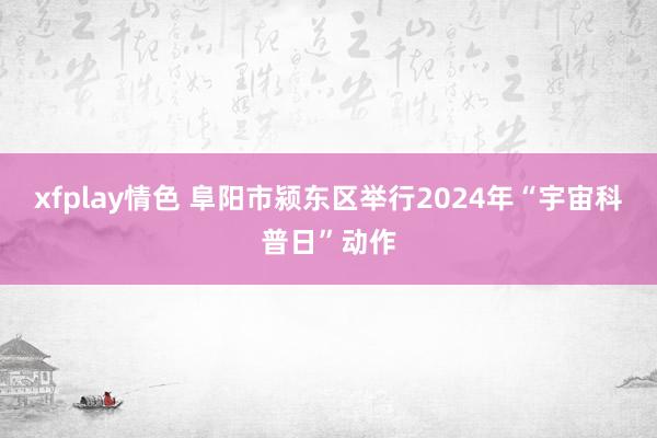 xfplay情色 阜阳市颍东区举行2024年“宇宙科普日”动作