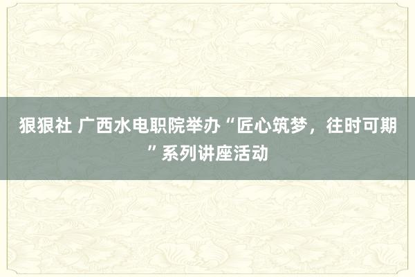 狠狠社 广西水电职院举办“匠心筑梦，往时可期”系列讲座活动