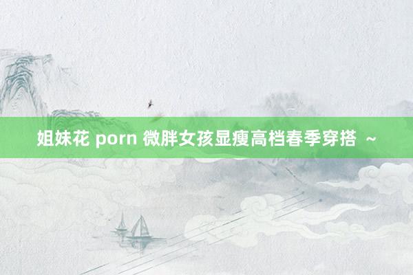 姐妹花 porn 微胖女孩显瘦高档春季穿搭 ～