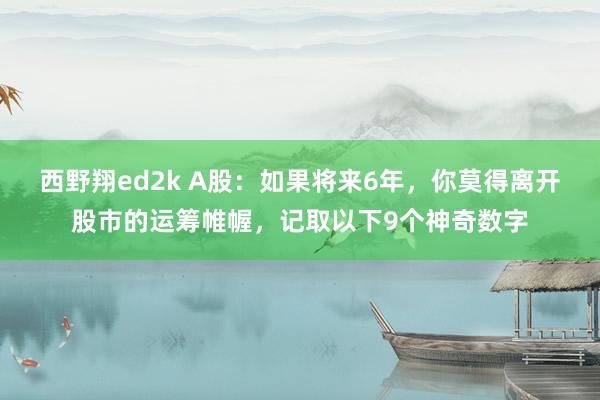 西野翔ed2k A股：如果将来6年，你莫得离开股市的运筹帷幄，记取以下9个神奇数字