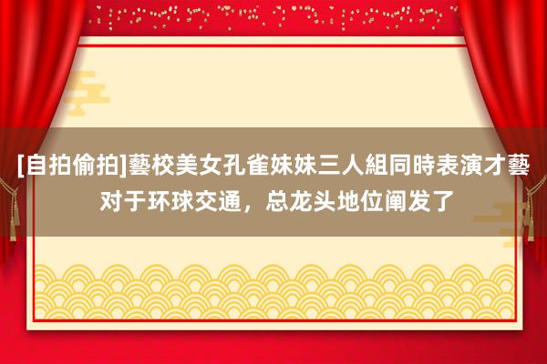 [自拍偷拍]藝校美女孔雀妹妹三人組同時表演才藝 对于环球交通，总龙头地位阐发了