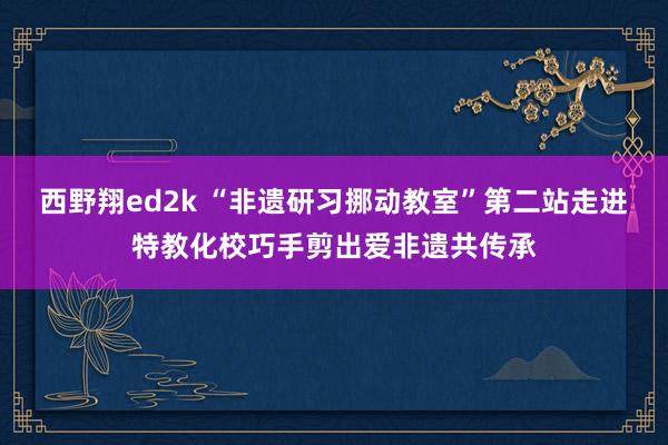 西野翔ed2k “非遗研习挪动教室”第二站走进特教化校巧手剪出爱非遗共传承