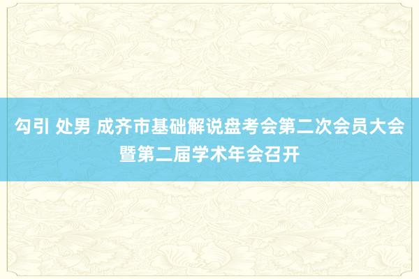 勾引 处男 成齐市基础解说盘考会第二次会员大会暨第二届学术年会召开