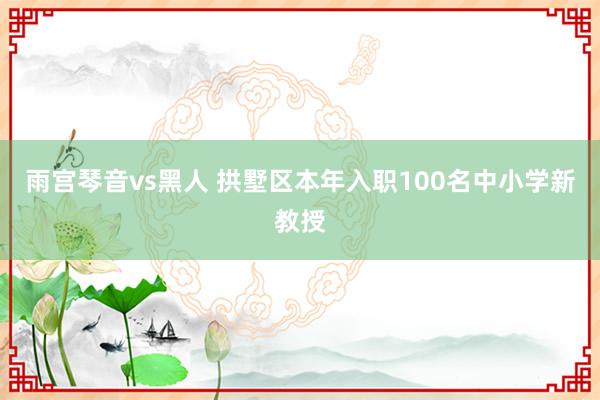 雨宫琴音vs黑人 拱墅区本年入职100名中小学新教授