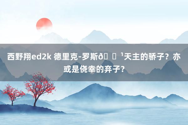 西野翔ed2k 德里克-罗斯🌹天主的骄子？亦或是侥幸的弃子？