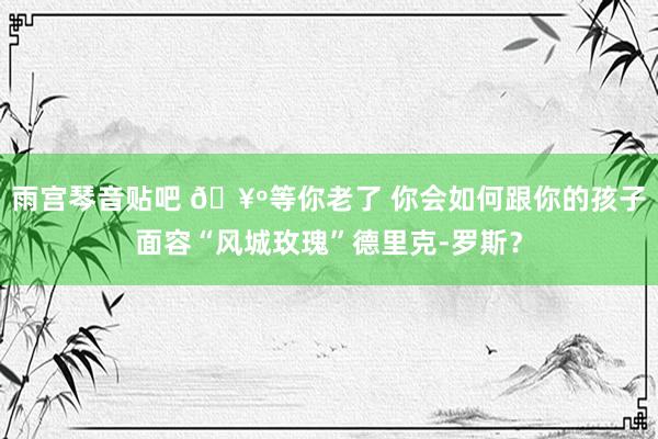 雨宫琴音贴吧 🥺等你老了 你会如何跟你的孩子面容“风城玫瑰”德里克-罗斯？