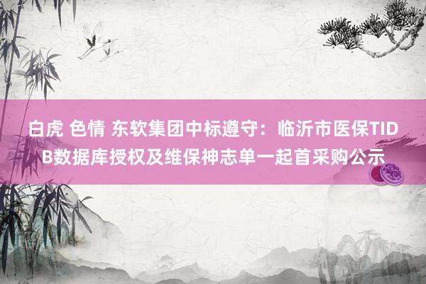 白虎 色情 东软集团中标遵守：临沂市医保TIDB数据库授权及维保神志单一起首采购公示