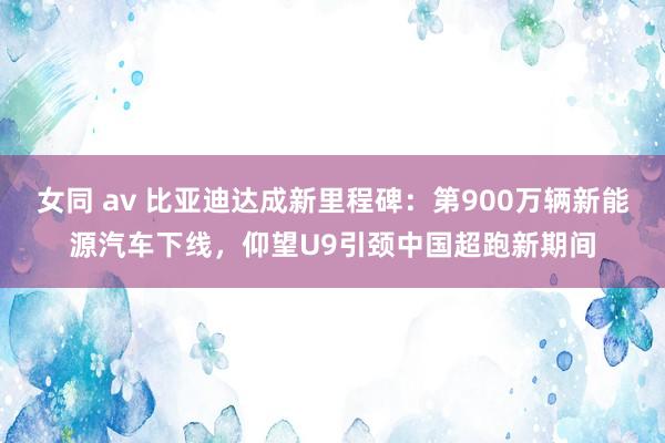 女同 av 比亚迪达成新里程碑：第900万辆新能源汽车下线，仰望U9引颈中国超跑新期间