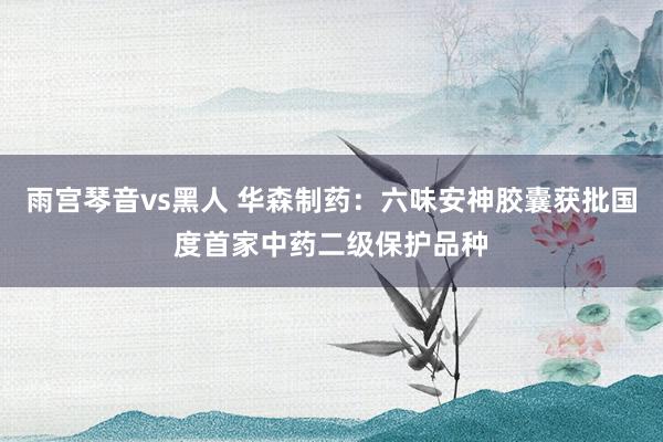 雨宫琴音vs黑人 华森制药：六味安神胶囊获批国度首家中药二级保护品种