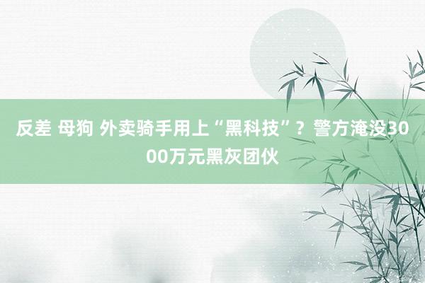 反差 母狗 外卖骑手用上“黑科技”？警方淹没3000万元黑灰团伙