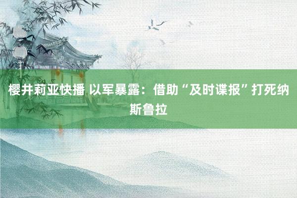 樱井莉亚快播 以军暴露：借助“及时谍报”打死纳斯鲁拉