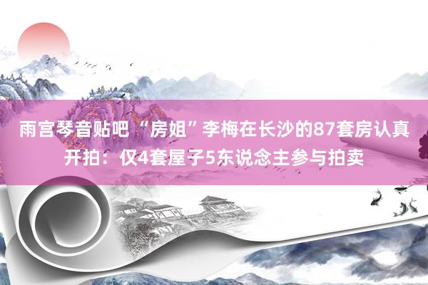 雨宫琴音贴吧 “房姐”李梅在长沙的87套房认真开拍：仅4套屋子5东说念主参与拍卖