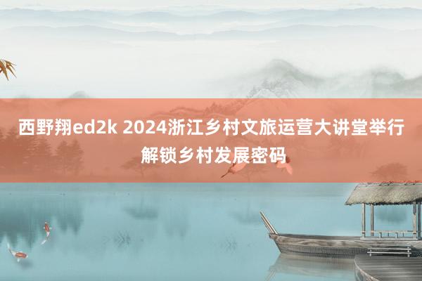 西野翔ed2k 2024浙江乡村文旅运营大讲堂举行 解锁乡村发展密码