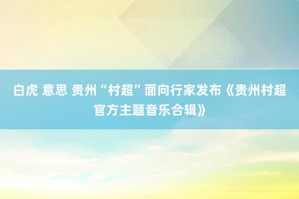 白虎 意思 贵州“村超”面向行家发布《贵州村超官方主题音乐合辑》