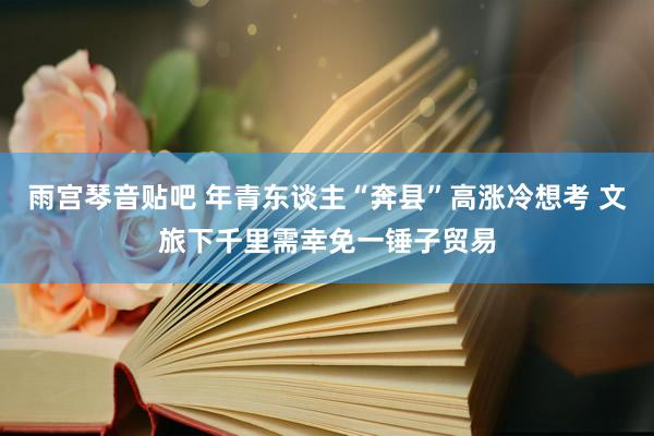 雨宫琴音贴吧 年青东谈主“奔县”高涨冷想考 文旅下千里需幸免一锤子贸易