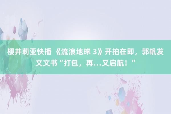 樱井莉亚快播 《流浪地球 3》开拍在即，郭帆发文文书“打包，再…又启航！”