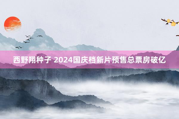 西野翔种子 2024国庆档新片预售总票房破亿