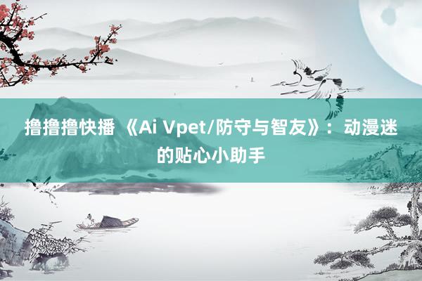 撸撸撸快播 《Ai Vpet/防守与智友》：动漫迷的贴心小助手